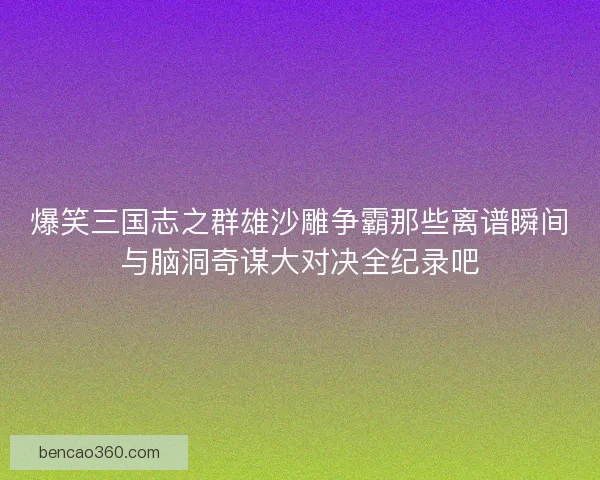 爆笑三国志之群雄沙雕争霸那些离谱瞬间与脑洞奇谋大对决全纪录吧